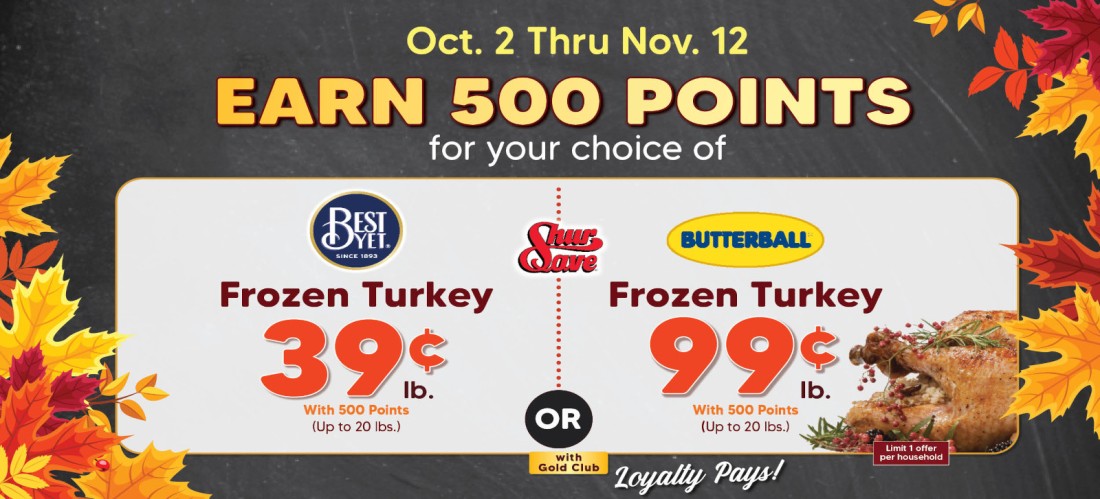Shop & earn 500 points for your choice of 39 cent per lb for a Best Yet frozen turkey up to 20lbs, or 99 cent a lb Butterball frozen turkey up to 20lbs