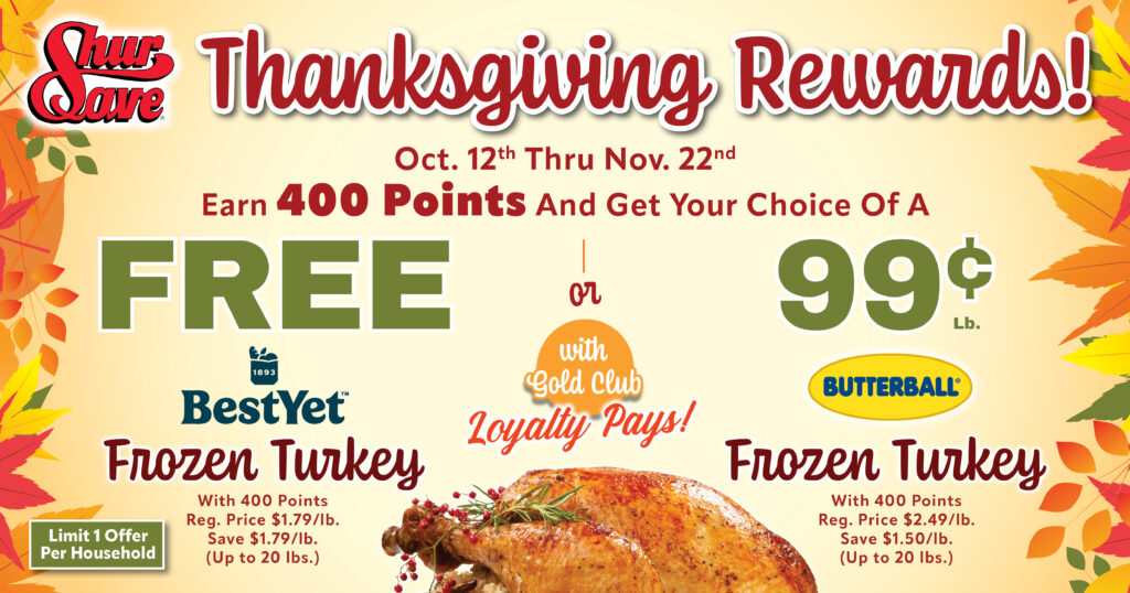 Thanksgiving Rewards! Oct 12th Thru Nov 22nd. Earn 400 Points and Get Your Choice of a FREE Best Yet Frozen Turkey OR 99¢ Lb. Butterball Frozen Turkey